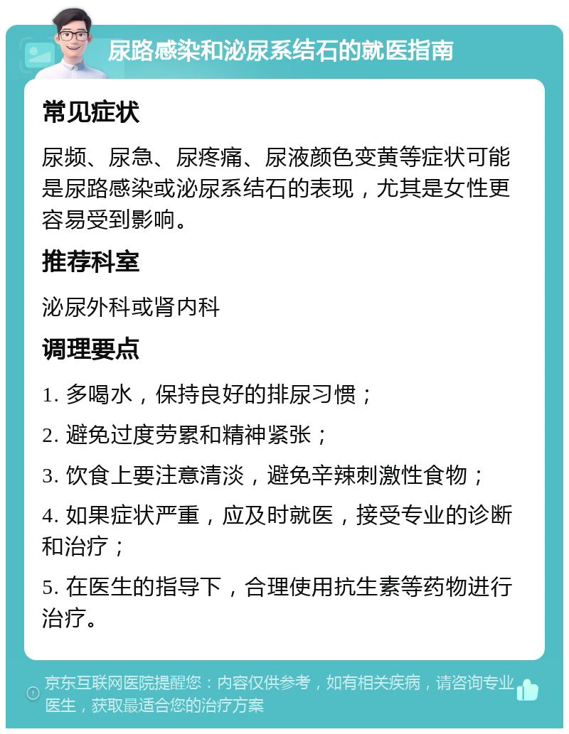 尿路感染和泌尿系结石的就医指南 常见症状 尿频、尿急、尿疼痛、尿液颜色变黄等症状可能是尿路感染或泌尿系结石的表现，尤其是女性更容易受到影响。 推荐科室 泌尿外科或肾内科 调理要点 1. 多喝水，保持良好的排尿习惯； 2. 避免过度劳累和精神紧张； 3. 饮食上要注意清淡，避免辛辣刺激性食物； 4. 如果症状严重，应及时就医，接受专业的诊断和治疗； 5. 在医生的指导下，合理使用抗生素等药物进行治疗。