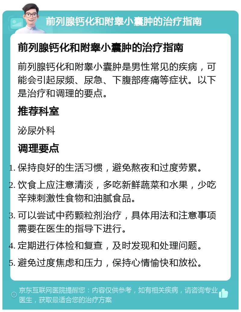 前列腺钙化和附睾小囊肿的治疗指南 前列腺钙化和附睾小囊肿的治疗指南 前列腺钙化和附睾小囊肿是男性常见的疾病，可能会引起尿频、尿急、下腹部疼痛等症状。以下是治疗和调理的要点。 推荐科室 泌尿外科 调理要点 保持良好的生活习惯，避免熬夜和过度劳累。 饮食上应注意清淡，多吃新鲜蔬菜和水果，少吃辛辣刺激性食物和油腻食品。 可以尝试中药颗粒剂治疗，具体用法和注意事项需要在医生的指导下进行。 定期进行体检和复查，及时发现和处理问题。 避免过度焦虑和压力，保持心情愉快和放松。