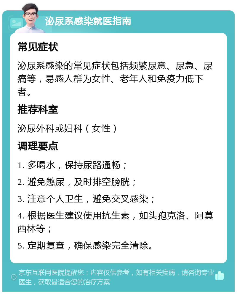 泌尿系感染就医指南 常见症状 泌尿系感染的常见症状包括频繁尿意、尿急、尿痛等，易感人群为女性、老年人和免疫力低下者。 推荐科室 泌尿外科或妇科（女性） 调理要点 1. 多喝水，保持尿路通畅； 2. 避免憋尿，及时排空膀胱； 3. 注意个人卫生，避免交叉感染； 4. 根据医生建议使用抗生素，如头孢克洛、阿莫西林等； 5. 定期复查，确保感染完全清除。