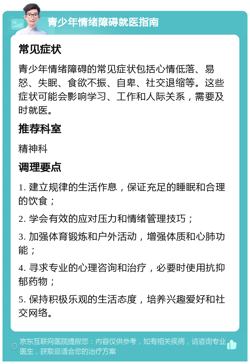 青少年情绪障碍就医指南 常见症状 青少年情绪障碍的常见症状包括心情低落、易怒、失眠、食欲不振、自卑、社交退缩等。这些症状可能会影响学习、工作和人际关系，需要及时就医。 推荐科室 精神科 调理要点 1. 建立规律的生活作息，保证充足的睡眠和合理的饮食； 2. 学会有效的应对压力和情绪管理技巧； 3. 加强体育锻炼和户外活动，增强体质和心肺功能； 4. 寻求专业的心理咨询和治疗，必要时使用抗抑郁药物； 5. 保持积极乐观的生活态度，培养兴趣爱好和社交网络。