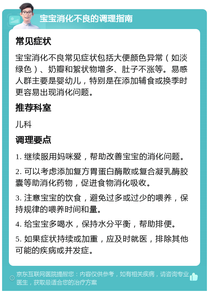 宝宝消化不良的调理指南 常见症状 宝宝消化不良常见症状包括大便颜色异常（如淡绿色）、奶瓣和絮状物增多、肚子不涨等。易感人群主要是婴幼儿，特别是在添加辅食或换季时更容易出现消化问题。 推荐科室 儿科 调理要点 1. 继续服用妈咪爱，帮助改善宝宝的消化问题。 2. 可以考虑添加复方胃蛋白酶散或复合凝乳酶胶囊等助消化药物，促进食物消化吸收。 3. 注意宝宝的饮食，避免过多或过少的喂养，保持规律的喂养时间和量。 4. 给宝宝多喝水，保持水分平衡，帮助排便。 5. 如果症状持续或加重，应及时就医，排除其他可能的疾病或并发症。