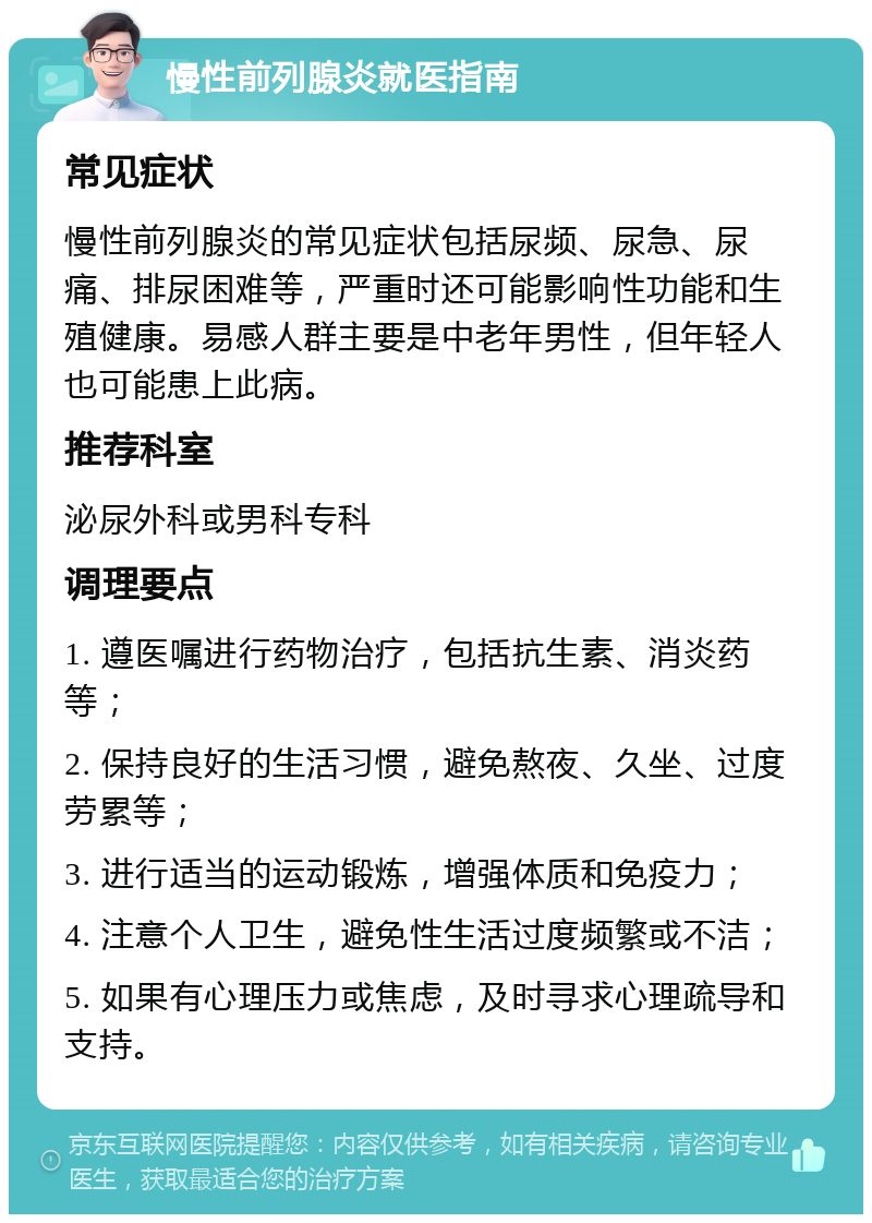 慢性前列腺炎就医指南 常见症状 慢性前列腺炎的常见症状包括尿频、尿急、尿痛、排尿困难等，严重时还可能影响性功能和生殖健康。易感人群主要是中老年男性，但年轻人也可能患上此病。 推荐科室 泌尿外科或男科专科 调理要点 1. 遵医嘱进行药物治疗，包括抗生素、消炎药等； 2. 保持良好的生活习惯，避免熬夜、久坐、过度劳累等； 3. 进行适当的运动锻炼，增强体质和免疫力； 4. 注意个人卫生，避免性生活过度频繁或不洁； 5. 如果有心理压力或焦虑，及时寻求心理疏导和支持。