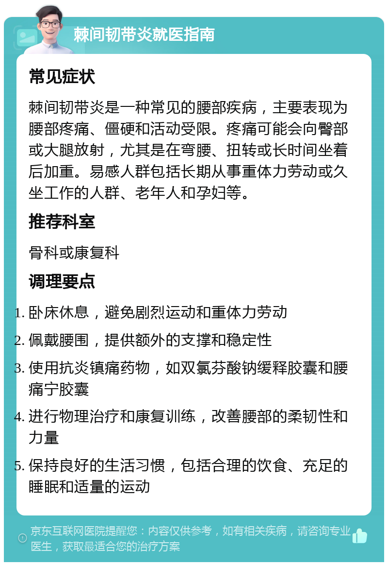 棘间韧带炎就医指南 常见症状 棘间韧带炎是一种常见的腰部疾病，主要表现为腰部疼痛、僵硬和活动受限。疼痛可能会向臀部或大腿放射，尤其是在弯腰、扭转或长时间坐着后加重。易感人群包括长期从事重体力劳动或久坐工作的人群、老年人和孕妇等。 推荐科室 骨科或康复科 调理要点 卧床休息，避免剧烈运动和重体力劳动 佩戴腰围，提供额外的支撑和稳定性 使用抗炎镇痛药物，如双氯芬酸钠缓释胶囊和腰痛宁胶囊 进行物理治疗和康复训练，改善腰部的柔韧性和力量 保持良好的生活习惯，包括合理的饮食、充足的睡眠和适量的运动