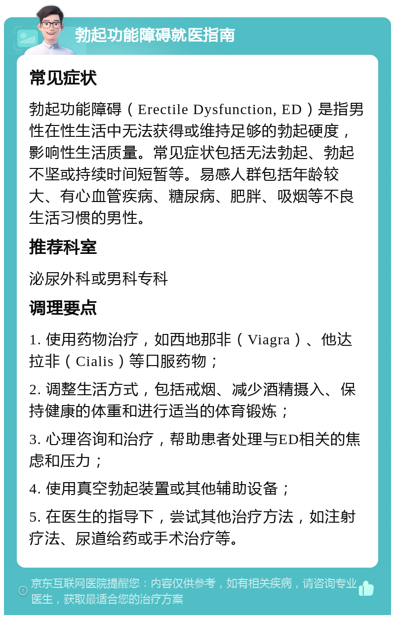 勃起功能障碍就医指南 常见症状 勃起功能障碍（Erectile Dysfunction, ED）是指男性在性生活中无法获得或维持足够的勃起硬度，影响性生活质量。常见症状包括无法勃起、勃起不坚或持续时间短暂等。易感人群包括年龄较大、有心血管疾病、糖尿病、肥胖、吸烟等不良生活习惯的男性。 推荐科室 泌尿外科或男科专科 调理要点 1. 使用药物治疗，如西地那非（Viagra）、他达拉非（Cialis）等口服药物； 2. 调整生活方式，包括戒烟、减少酒精摄入、保持健康的体重和进行适当的体育锻炼； 3. 心理咨询和治疗，帮助患者处理与ED相关的焦虑和压力； 4. 使用真空勃起装置或其他辅助设备； 5. 在医生的指导下，尝试其他治疗方法，如注射疗法、尿道给药或手术治疗等。