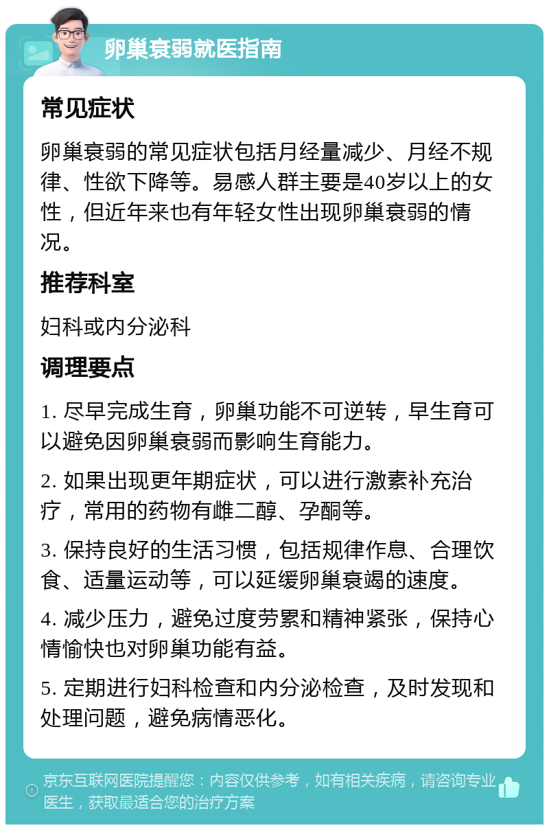 卵巢衰弱就医指南 常见症状 卵巢衰弱的常见症状包括月经量减少、月经不规律、性欲下降等。易感人群主要是40岁以上的女性，但近年来也有年轻女性出现卵巢衰弱的情况。 推荐科室 妇科或内分泌科 调理要点 1. 尽早完成生育，卵巢功能不可逆转，早生育可以避免因卵巢衰弱而影响生育能力。 2. 如果出现更年期症状，可以进行激素补充治疗，常用的药物有雌二醇、孕酮等。 3. 保持良好的生活习惯，包括规律作息、合理饮食、适量运动等，可以延缓卵巢衰竭的速度。 4. 减少压力，避免过度劳累和精神紧张，保持心情愉快也对卵巢功能有益。 5. 定期进行妇科检查和内分泌检查，及时发现和处理问题，避免病情恶化。