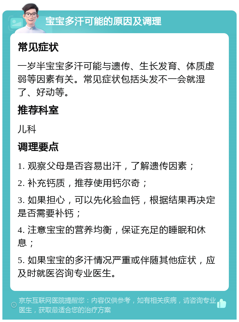 宝宝多汗可能的原因及调理 常见症状 一岁半宝宝多汗可能与遗传、生长发育、体质虚弱等因素有关。常见症状包括头发不一会就湿了、好动等。 推荐科室 儿科 调理要点 1. 观察父母是否容易出汗，了解遗传因素； 2. 补充钙质，推荐使用钙尔奇； 3. 如果担心，可以先化验血钙，根据结果再决定是否需要补钙； 4. 注意宝宝的营养均衡，保证充足的睡眠和休息； 5. 如果宝宝的多汗情况严重或伴随其他症状，应及时就医咨询专业医生。