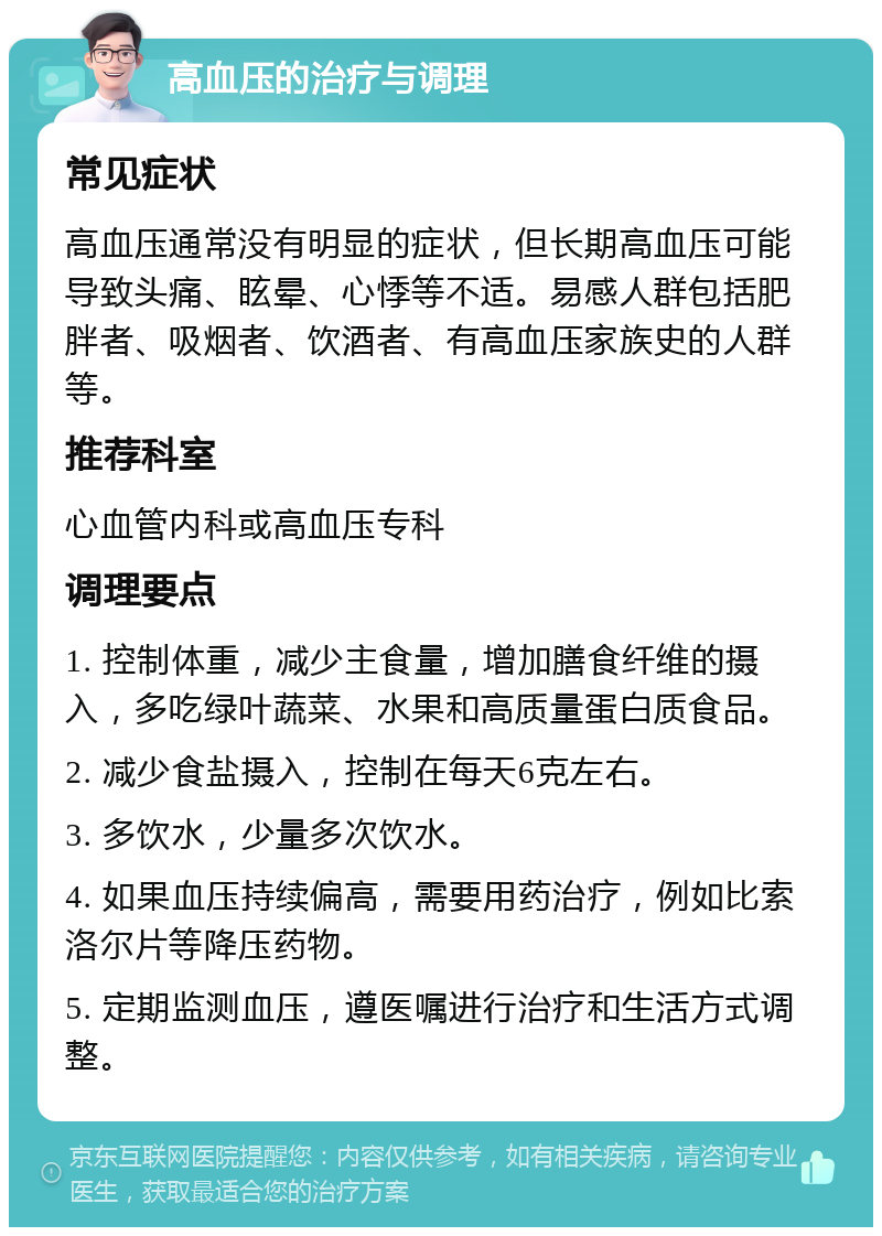 高血压的治疗与调理 常见症状 高血压通常没有明显的症状，但长期高血压可能导致头痛、眩晕、心悸等不适。易感人群包括肥胖者、吸烟者、饮酒者、有高血压家族史的人群等。 推荐科室 心血管内科或高血压专科 调理要点 1. 控制体重，减少主食量，增加膳食纤维的摄入，多吃绿叶蔬菜、水果和高质量蛋白质食品。 2. 减少食盐摄入，控制在每天6克左右。 3. 多饮水，少量多次饮水。 4. 如果血压持续偏高，需要用药治疗，例如比索洛尔片等降压药物。 5. 定期监测血压，遵医嘱进行治疗和生活方式调整。