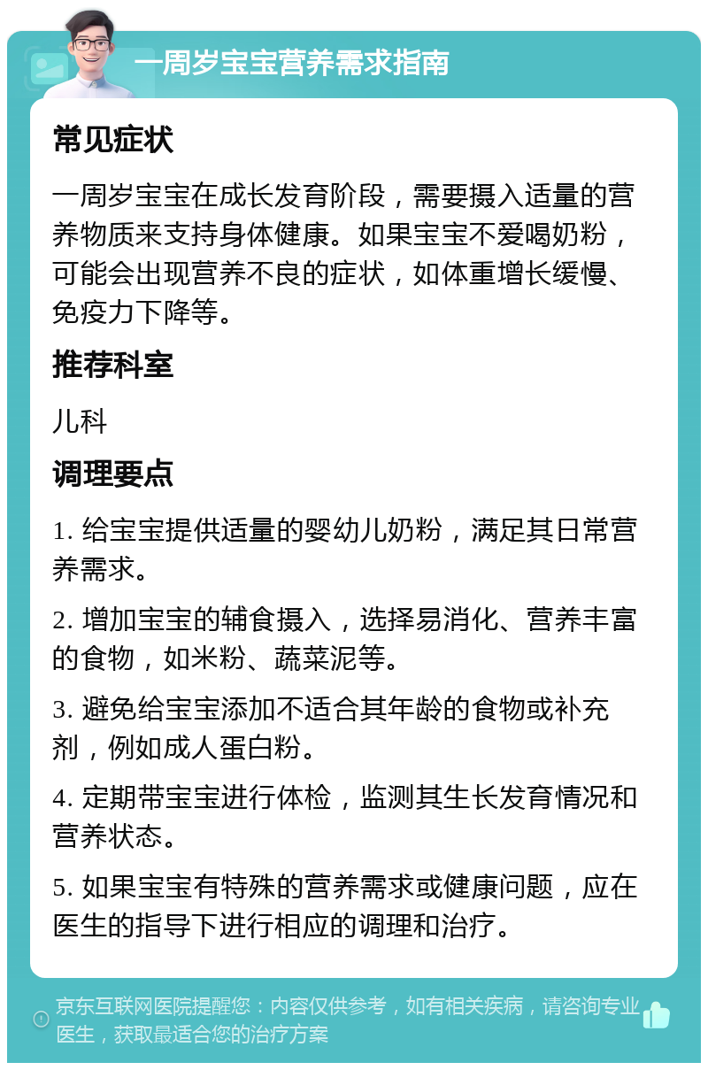 一周岁宝宝营养需求指南 常见症状 一周岁宝宝在成长发育阶段，需要摄入适量的营养物质来支持身体健康。如果宝宝不爱喝奶粉，可能会出现营养不良的症状，如体重增长缓慢、免疫力下降等。 推荐科室 儿科 调理要点 1. 给宝宝提供适量的婴幼儿奶粉，满足其日常营养需求。 2. 增加宝宝的辅食摄入，选择易消化、营养丰富的食物，如米粉、蔬菜泥等。 3. 避免给宝宝添加不适合其年龄的食物或补充剂，例如成人蛋白粉。 4. 定期带宝宝进行体检，监测其生长发育情况和营养状态。 5. 如果宝宝有特殊的营养需求或健康问题，应在医生的指导下进行相应的调理和治疗。