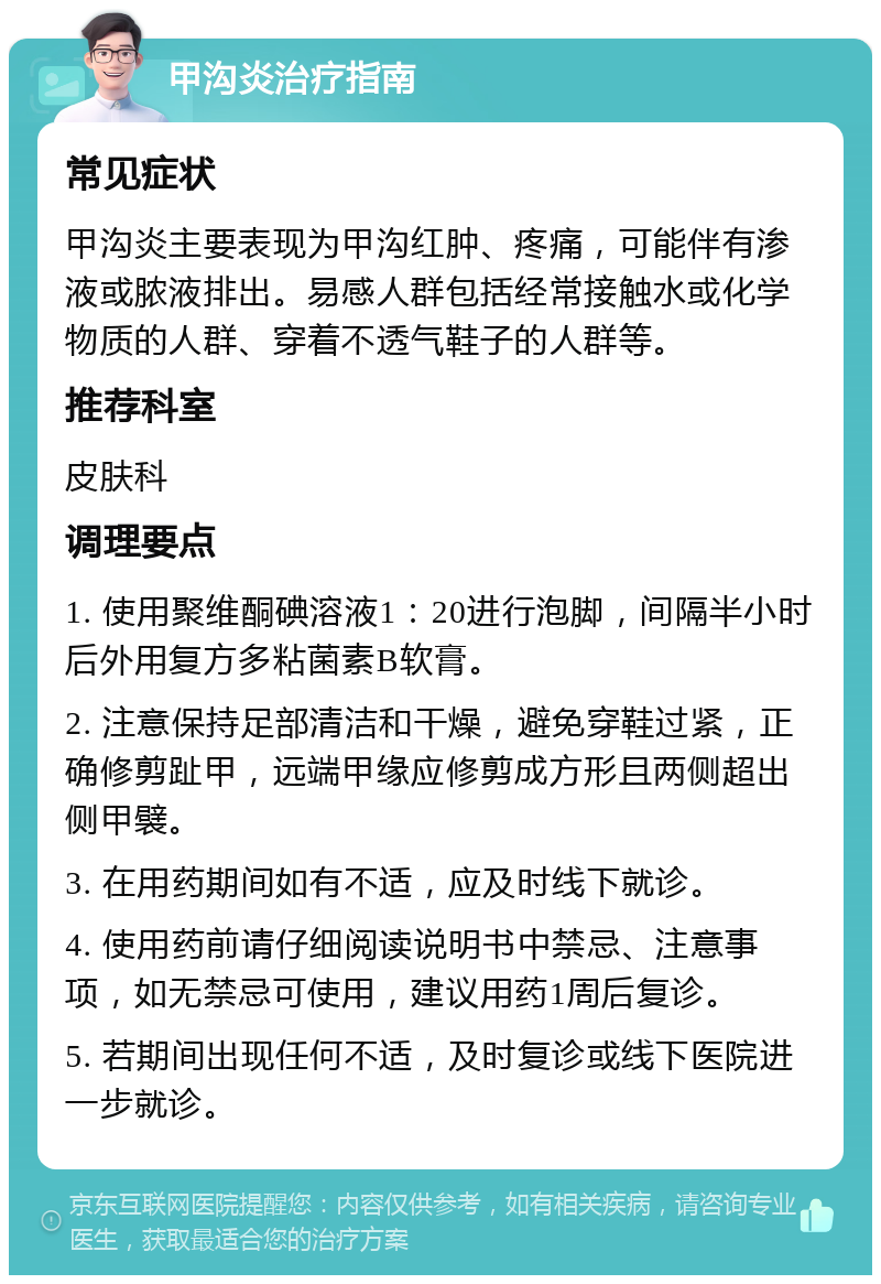 甲沟炎治疗指南 常见症状 甲沟炎主要表现为甲沟红肿、疼痛，可能伴有渗液或脓液排出。易感人群包括经常接触水或化学物质的人群、穿着不透气鞋子的人群等。 推荐科室 皮肤科 调理要点 1. 使用聚维酮碘溶液1：20进行泡脚，间隔半小时后外用复方多粘菌素B软膏。 2. 注意保持足部清洁和干燥，避免穿鞋过紧，正确修剪趾甲，远端甲缘应修剪成方形且两侧超出侧甲襞。 3. 在用药期间如有不适，应及时线下就诊。 4. 使用药前请仔细阅读说明书中禁忌、注意事项，如无禁忌可使用，建议用药1周后复诊。 5. 若期间出现任何不适，及时复诊或线下医院进一步就诊。