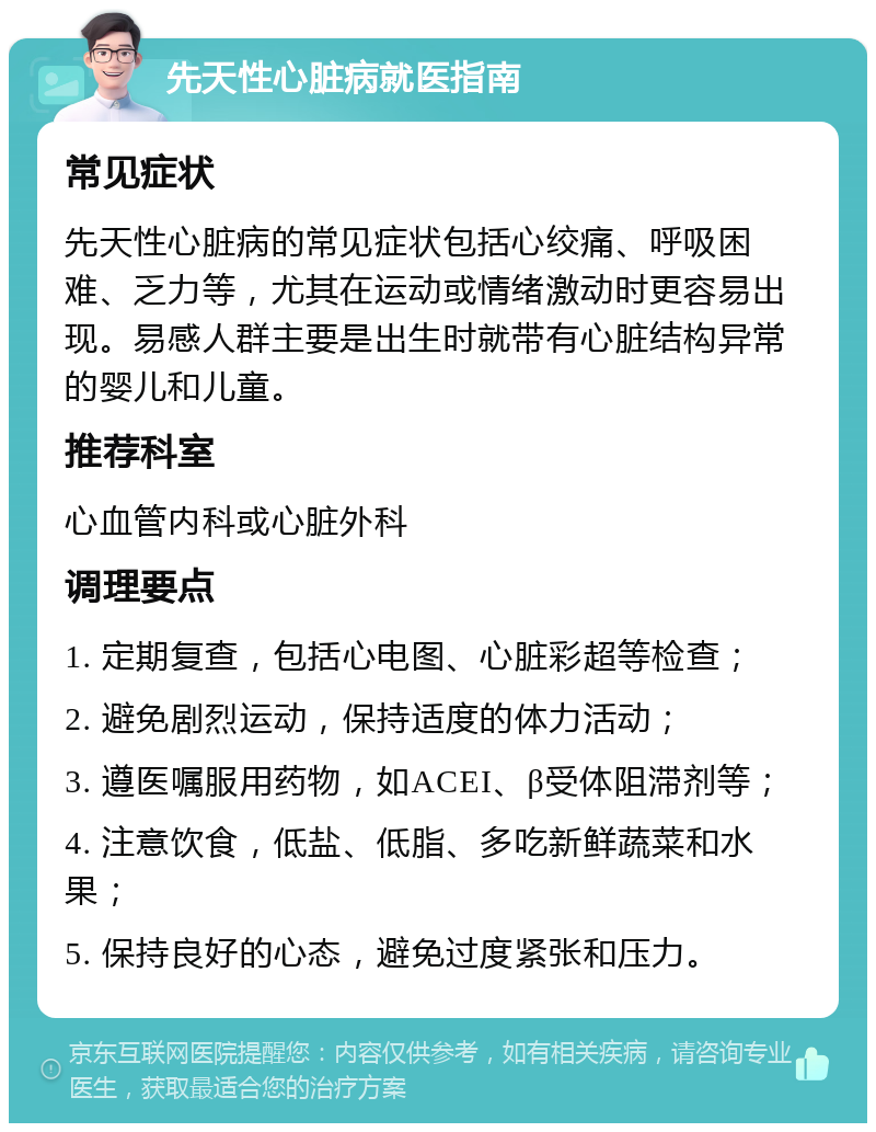 先天性心脏病就医指南 常见症状 先天性心脏病的常见症状包括心绞痛、呼吸困难、乏力等，尤其在运动或情绪激动时更容易出现。易感人群主要是出生时就带有心脏结构异常的婴儿和儿童。 推荐科室 心血管内科或心脏外科 调理要点 1. 定期复查，包括心电图、心脏彩超等检查； 2. 避免剧烈运动，保持适度的体力活动； 3. 遵医嘱服用药物，如ACEI、β受体阻滞剂等； 4. 注意饮食，低盐、低脂、多吃新鲜蔬菜和水果； 5. 保持良好的心态，避免过度紧张和压力。