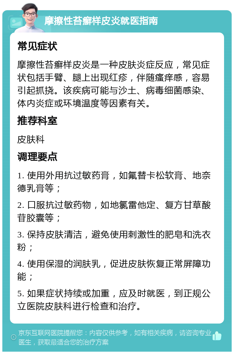 摩擦性苔癣样皮炎就医指南 常见症状 摩擦性苔癣样皮炎是一种皮肤炎症反应，常见症状包括手臂、腿上出现红疹，伴随瘙痒感，容易引起抓挠。该疾病可能与沙土、病毒细菌感染、体内炎症或环境温度等因素有关。 推荐科室 皮肤科 调理要点 1. 使用外用抗过敏药膏，如氟替卡松软膏、地奈德乳膏等； 2. 口服抗过敏药物，如地氯雷他定、复方甘草酸苷胶囊等； 3. 保持皮肤清洁，避免使用刺激性的肥皂和洗衣粉； 4. 使用保湿的润肤乳，促进皮肤恢复正常屏障功能； 5. 如果症状持续或加重，应及时就医，到正规公立医院皮肤科进行检查和治疗。