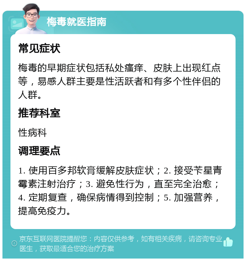 梅毒就医指南 常见症状 梅毒的早期症状包括私处瘙痒、皮肤上出现红点等，易感人群主要是性活跃者和有多个性伴侣的人群。 推荐科室 性病科 调理要点 1. 使用百多邦软膏缓解皮肤症状；2. 接受苄星青霉素注射治疗；3. 避免性行为，直至完全治愈；4. 定期复查，确保病情得到控制；5. 加强营养，提高免疫力。