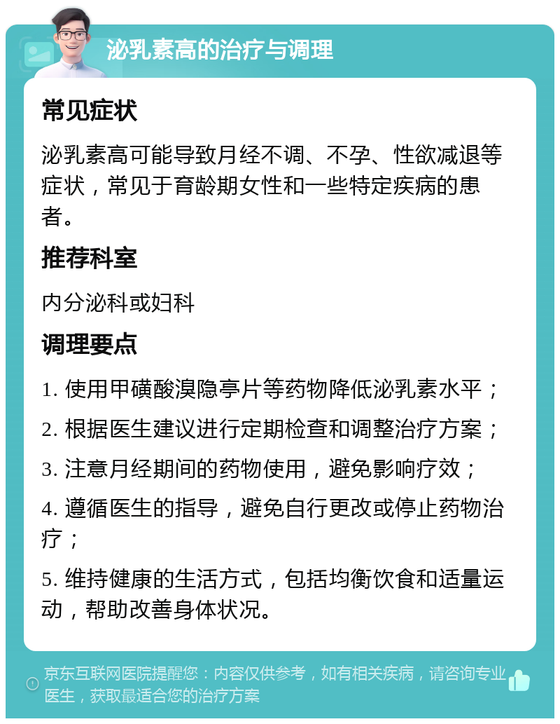 泌乳素高的治疗与调理 常见症状 泌乳素高可能导致月经不调、不孕、性欲减退等症状，常见于育龄期女性和一些特定疾病的患者。 推荐科室 内分泌科或妇科 调理要点 1. 使用甲磺酸溴隐亭片等药物降低泌乳素水平； 2. 根据医生建议进行定期检查和调整治疗方案； 3. 注意月经期间的药物使用，避免影响疗效； 4. 遵循医生的指导，避免自行更改或停止药物治疗； 5. 维持健康的生活方式，包括均衡饮食和适量运动，帮助改善身体状况。