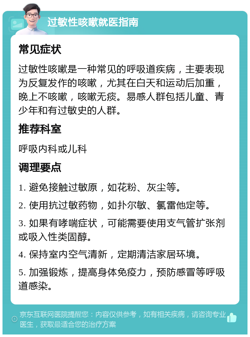 过敏性咳嗽就医指南 常见症状 过敏性咳嗽是一种常见的呼吸道疾病，主要表现为反复发作的咳嗽，尤其在白天和运动后加重，晚上不咳嗽，咳嗽无痰。易感人群包括儿童、青少年和有过敏史的人群。 推荐科室 呼吸内科或儿科 调理要点 1. 避免接触过敏原，如花粉、灰尘等。 2. 使用抗过敏药物，如扑尔敏、氯雷他定等。 3. 如果有哮喘症状，可能需要使用支气管扩张剂或吸入性类固醇。 4. 保持室内空气清新，定期清洁家居环境。 5. 加强锻炼，提高身体免疫力，预防感冒等呼吸道感染。