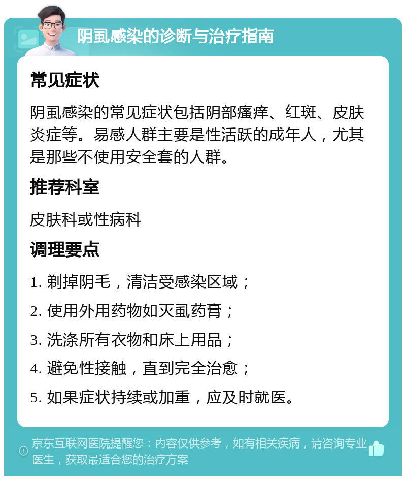 阴虱感染的诊断与治疗指南 常见症状 阴虱感染的常见症状包括阴部瘙痒、红斑、皮肤炎症等。易感人群主要是性活跃的成年人，尤其是那些不使用安全套的人群。 推荐科室 皮肤科或性病科 调理要点 1. 剃掉阴毛，清洁受感染区域； 2. 使用外用药物如灭虱药膏； 3. 洗涤所有衣物和床上用品； 4. 避免性接触，直到完全治愈； 5. 如果症状持续或加重，应及时就医。