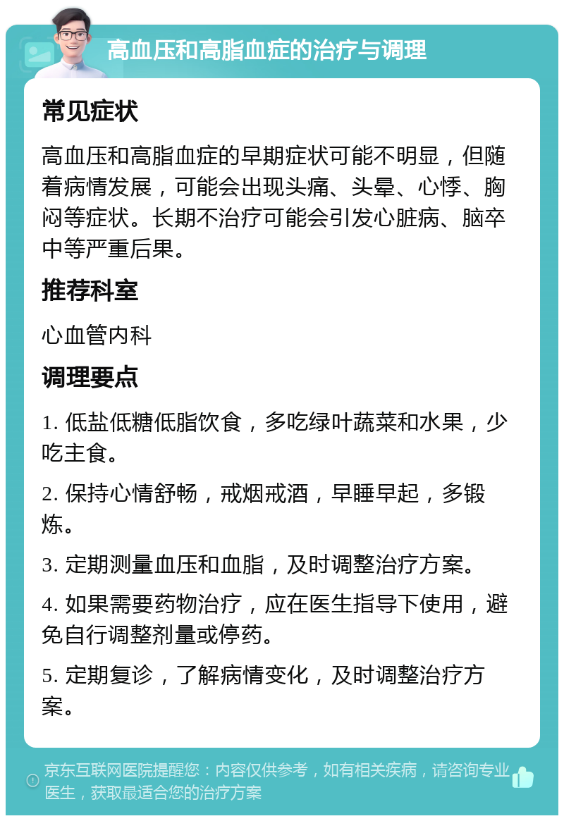 高血压和高脂血症的治疗与调理 常见症状 高血压和高脂血症的早期症状可能不明显，但随着病情发展，可能会出现头痛、头晕、心悸、胸闷等症状。长期不治疗可能会引发心脏病、脑卒中等严重后果。 推荐科室 心血管内科 调理要点 1. 低盐低糖低脂饮食，多吃绿叶蔬菜和水果，少吃主食。 2. 保持心情舒畅，戒烟戒酒，早睡早起，多锻炼。 3. 定期测量血压和血脂，及时调整治疗方案。 4. 如果需要药物治疗，应在医生指导下使用，避免自行调整剂量或停药。 5. 定期复诊，了解病情变化，及时调整治疗方案。