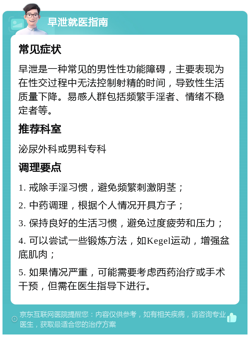 早泄就医指南 常见症状 早泄是一种常见的男性性功能障碍，主要表现为在性交过程中无法控制射精的时间，导致性生活质量下降。易感人群包括频繁手淫者、情绪不稳定者等。 推荐科室 泌尿外科或男科专科 调理要点 1. 戒除手淫习惯，避免频繁刺激阴茎； 2. 中药调理，根据个人情况开具方子； 3. 保持良好的生活习惯，避免过度疲劳和压力； 4. 可以尝试一些锻炼方法，如Kegel运动，增强盆底肌肉； 5. 如果情况严重，可能需要考虑西药治疗或手术干预，但需在医生指导下进行。