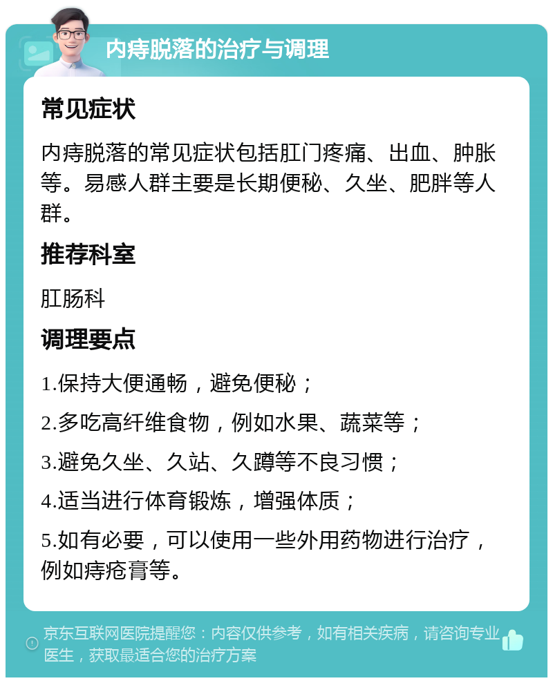 内痔脱落的治疗与调理 常见症状 内痔脱落的常见症状包括肛门疼痛、出血、肿胀等。易感人群主要是长期便秘、久坐、肥胖等人群。 推荐科室 肛肠科 调理要点 1.保持大便通畅，避免便秘； 2.多吃高纤维食物，例如水果、蔬菜等； 3.避免久坐、久站、久蹲等不良习惯； 4.适当进行体育锻炼，增强体质； 5.如有必要，可以使用一些外用药物进行治疗，例如痔疮膏等。