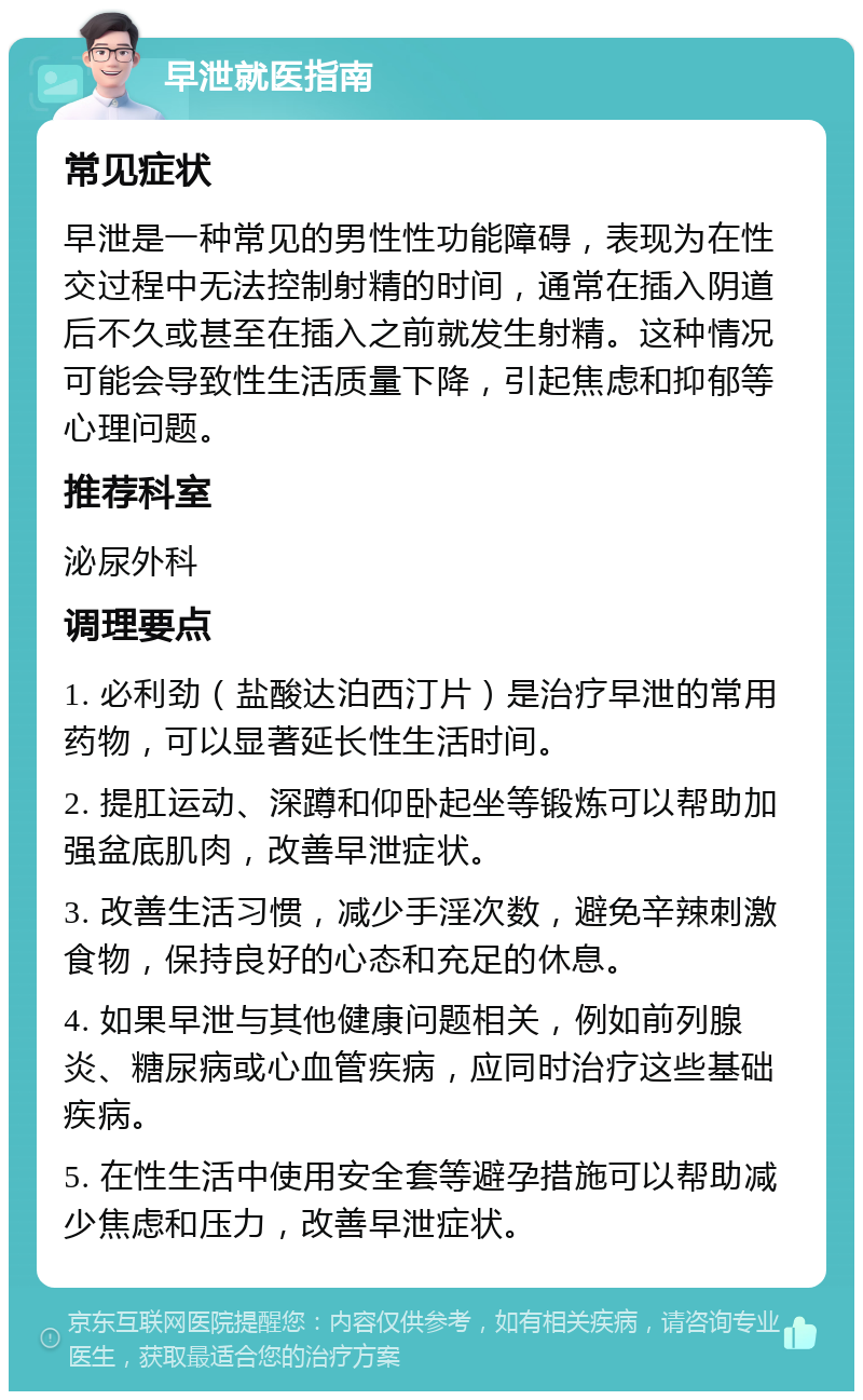 早泄就医指南 常见症状 早泄是一种常见的男性性功能障碍，表现为在性交过程中无法控制射精的时间，通常在插入阴道后不久或甚至在插入之前就发生射精。这种情况可能会导致性生活质量下降，引起焦虑和抑郁等心理问题。 推荐科室 泌尿外科 调理要点 1. 必利劲（盐酸达泊西汀片）是治疗早泄的常用药物，可以显著延长性生活时间。 2. 提肛运动、深蹲和仰卧起坐等锻炼可以帮助加强盆底肌肉，改善早泄症状。 3. 改善生活习惯，减少手淫次数，避免辛辣刺激食物，保持良好的心态和充足的休息。 4. 如果早泄与其他健康问题相关，例如前列腺炎、糖尿病或心血管疾病，应同时治疗这些基础疾病。 5. 在性生活中使用安全套等避孕措施可以帮助减少焦虑和压力，改善早泄症状。