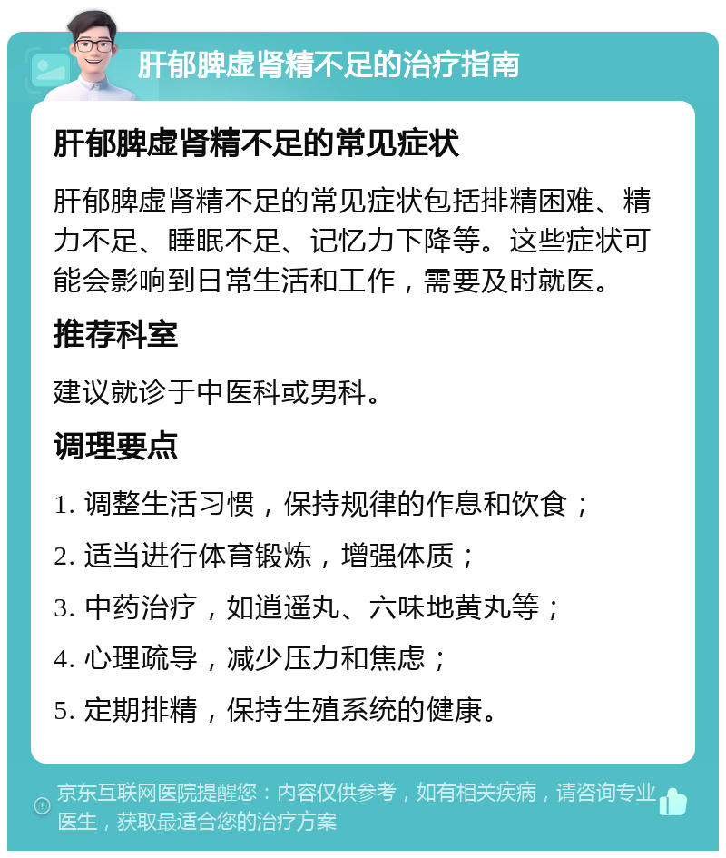 肝郁脾虚肾精不足的治疗指南 肝郁脾虚肾精不足的常见症状 肝郁脾虚肾精不足的常见症状包括排精困难、精力不足、睡眠不足、记忆力下降等。这些症状可能会影响到日常生活和工作，需要及时就医。 推荐科室 建议就诊于中医科或男科。 调理要点 1. 调整生活习惯，保持规律的作息和饮食； 2. 适当进行体育锻炼，增强体质； 3. 中药治疗，如逍遥丸、六味地黄丸等； 4. 心理疏导，减少压力和焦虑； 5. 定期排精，保持生殖系统的健康。