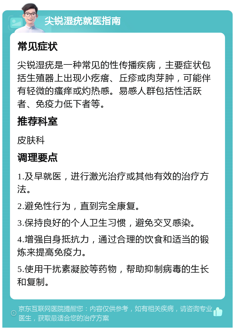 尖锐湿疣就医指南 常见症状 尖锐湿疣是一种常见的性传播疾病，主要症状包括生殖器上出现小疙瘩、丘疹或肉芽肿，可能伴有轻微的瘙痒或灼热感。易感人群包括性活跃者、免疫力低下者等。 推荐科室 皮肤科 调理要点 1.及早就医，进行激光治疗或其他有效的治疗方法。 2.避免性行为，直到完全康复。 3.保持良好的个人卫生习惯，避免交叉感染。 4.增强自身抵抗力，通过合理的饮食和适当的锻炼来提高免疫力。 5.使用干扰素凝胶等药物，帮助抑制病毒的生长和复制。