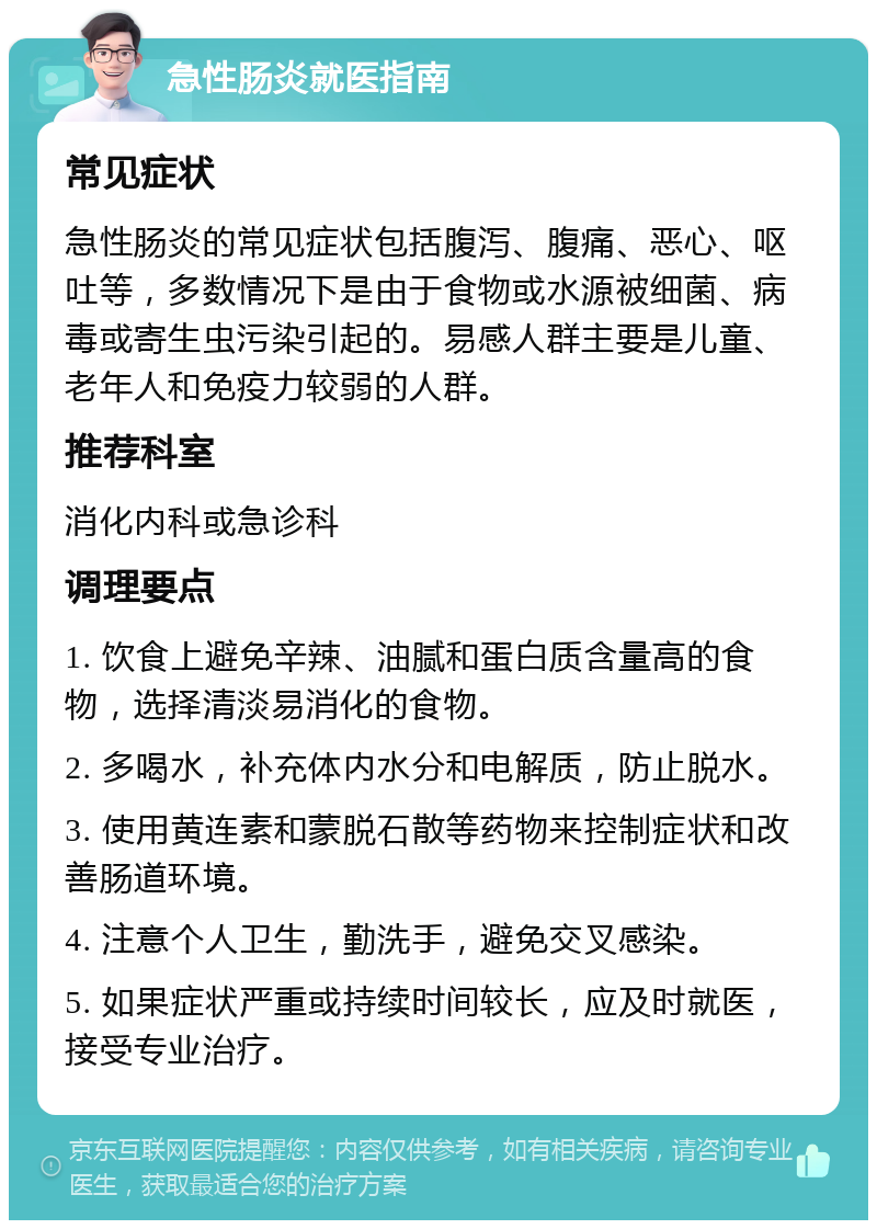 急性肠炎就医指南 常见症状 急性肠炎的常见症状包括腹泻、腹痛、恶心、呕吐等，多数情况下是由于食物或水源被细菌、病毒或寄生虫污染引起的。易感人群主要是儿童、老年人和免疫力较弱的人群。 推荐科室 消化内科或急诊科 调理要点 1. 饮食上避免辛辣、油腻和蛋白质含量高的食物，选择清淡易消化的食物。 2. 多喝水，补充体内水分和电解质，防止脱水。 3. 使用黄连素和蒙脱石散等药物来控制症状和改善肠道环境。 4. 注意个人卫生，勤洗手，避免交叉感染。 5. 如果症状严重或持续时间较长，应及时就医，接受专业治疗。