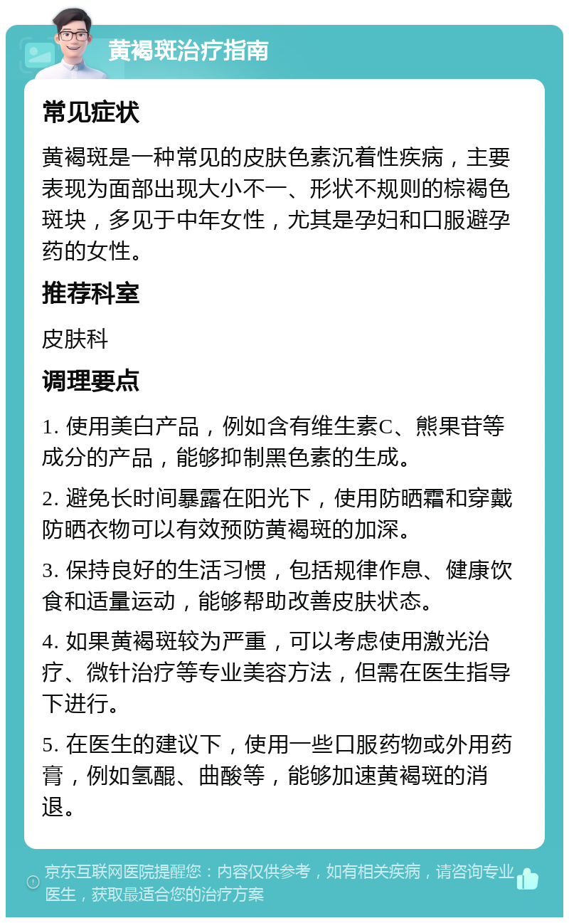 黄褐斑治疗指南 常见症状 黄褐斑是一种常见的皮肤色素沉着性疾病，主要表现为面部出现大小不一、形状不规则的棕褐色斑块，多见于中年女性，尤其是孕妇和口服避孕药的女性。 推荐科室 皮肤科 调理要点 1. 使用美白产品，例如含有维生素C、熊果苷等成分的产品，能够抑制黑色素的生成。 2. 避免长时间暴露在阳光下，使用防晒霜和穿戴防晒衣物可以有效预防黄褐斑的加深。 3. 保持良好的生活习惯，包括规律作息、健康饮食和适量运动，能够帮助改善皮肤状态。 4. 如果黄褐斑较为严重，可以考虑使用激光治疗、微针治疗等专业美容方法，但需在医生指导下进行。 5. 在医生的建议下，使用一些口服药物或外用药膏，例如氢醌、曲酸等，能够加速黄褐斑的消退。