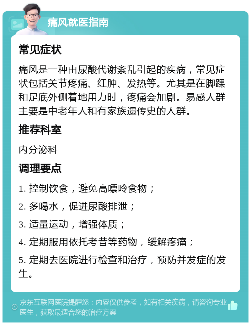 痛风就医指南 常见症状 痛风是一种由尿酸代谢紊乱引起的疾病，常见症状包括关节疼痛、红肿、发热等。尤其是在脚踝和足底外侧着地用力时，疼痛会加剧。易感人群主要是中老年人和有家族遗传史的人群。 推荐科室 内分泌科 调理要点 1. 控制饮食，避免高嘌呤食物； 2. 多喝水，促进尿酸排泄； 3. 适量运动，增强体质； 4. 定期服用依托考昔等药物，缓解疼痛； 5. 定期去医院进行检查和治疗，预防并发症的发生。