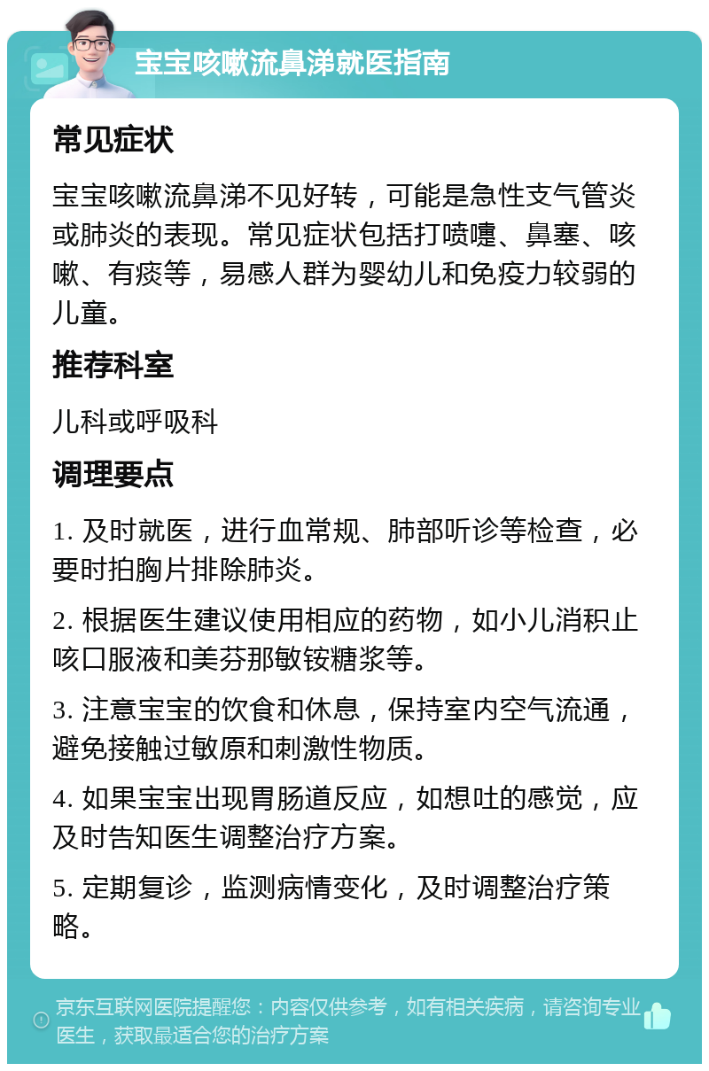 宝宝咳嗽流鼻涕就医指南 常见症状 宝宝咳嗽流鼻涕不见好转，可能是急性支气管炎或肺炎的表现。常见症状包括打喷嚏、鼻塞、咳嗽、有痰等，易感人群为婴幼儿和免疫力较弱的儿童。 推荐科室 儿科或呼吸科 调理要点 1. 及时就医，进行血常规、肺部听诊等检查，必要时拍胸片排除肺炎。 2. 根据医生建议使用相应的药物，如小儿消积止咳口服液和美芬那敏铵糖浆等。 3. 注意宝宝的饮食和休息，保持室内空气流通，避免接触过敏原和刺激性物质。 4. 如果宝宝出现胃肠道反应，如想吐的感觉，应及时告知医生调整治疗方案。 5. 定期复诊，监测病情变化，及时调整治疗策略。