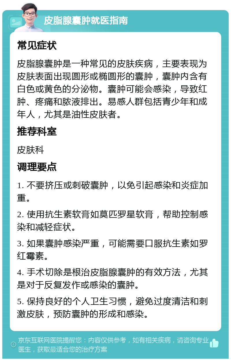 皮脂腺囊肿就医指南 常见症状 皮脂腺囊肿是一种常见的皮肤疾病，主要表现为皮肤表面出现圆形或椭圆形的囊肿，囊肿内含有白色或黄色的分泌物。囊肿可能会感染，导致红肿、疼痛和脓液排出。易感人群包括青少年和成年人，尤其是油性皮肤者。 推荐科室 皮肤科 调理要点 1. 不要挤压或刺破囊肿，以免引起感染和炎症加重。 2. 使用抗生素软膏如莫匹罗星软膏，帮助控制感染和减轻症状。 3. 如果囊肿感染严重，可能需要口服抗生素如罗红霉素。 4. 手术切除是根治皮脂腺囊肿的有效方法，尤其是对于反复发作或感染的囊肿。 5. 保持良好的个人卫生习惯，避免过度清洁和刺激皮肤，预防囊肿的形成和感染。