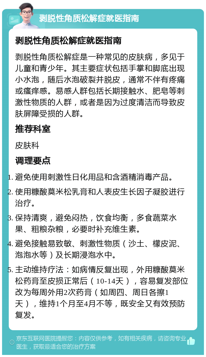 剥脱性角质松解症就医指南 剥脱性角质松解症就医指南 剥脱性角质松解症是一种常见的皮肤病，多见于儿童和青少年。其主要症状包括手掌和脚底出现小水泡，随后水泡破裂并脱皮，通常不伴有疼痛或瘙痒感。易感人群包括长期接触水、肥皂等刺激性物质的人群，或者是因为过度清洁而导致皮肤屏障受损的人群。 推荐科室 皮肤科 调理要点 避免使用刺激性日化用品和含酒精消毒产品。 使用糠酸莫米松乳膏和人表皮生长因子凝胶进行治疗。 保持清爽，避免闷热，饮食均衡，多食蔬菜水果、粗粮杂粮，必要时补充维生素。 避免接触易致敏、刺激性物质（沙土、檬皮泥、泡泡水等）及长期浸泡水中。 主动维持疗法：如病情反复出现，外用糠酸莫米松药膏至皮损正常后（10-14天），容易复发部位改为每周外用2次药膏（如周四、周日各擦1天），维持1个月至4月不等，既安全又有效预防复发。