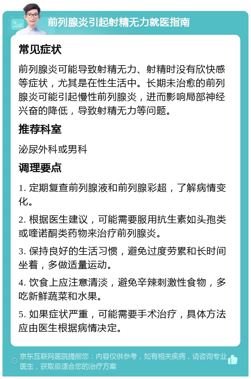 前列腺炎引起射精无力就医指南 常见症状 前列腺炎可能导致射精无力、射精时没有欣快感等症状，尤其是在性生活中。长期未治愈的前列腺炎可能引起慢性前列腺炎，进而影响局部神经兴奋的降低，导致射精无力等问题。 推荐科室 泌尿外科或男科 调理要点 1. 定期复查前列腺液和前列腺彩超，了解病情变化。 2. 根据医生建议，可能需要服用抗生素如头孢类或喹诺酮类药物来治疗前列腺炎。 3. 保持良好的生活习惯，避免过度劳累和长时间坐着，多做适量运动。 4. 饮食上应注意清淡，避免辛辣刺激性食物，多吃新鲜蔬菜和水果。 5. 如果症状严重，可能需要手术治疗，具体方法应由医生根据病情决定。