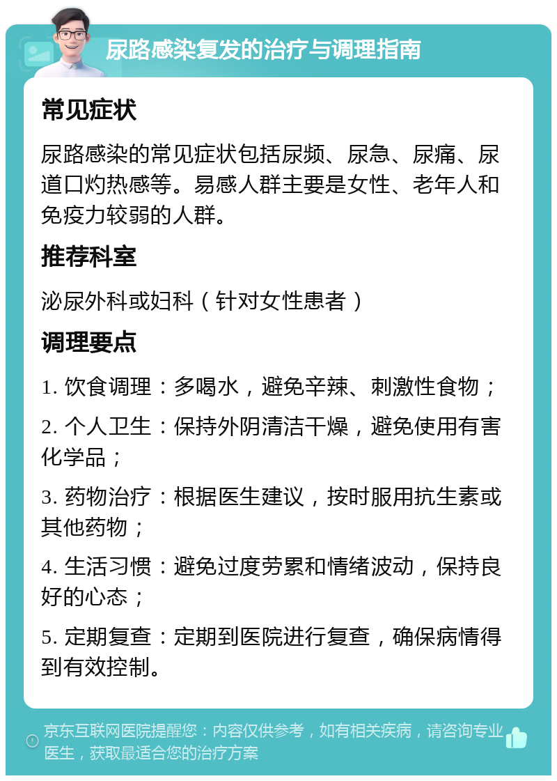 尿路感染复发的治疗与调理指南 常见症状 尿路感染的常见症状包括尿频、尿急、尿痛、尿道口灼热感等。易感人群主要是女性、老年人和免疫力较弱的人群。 推荐科室 泌尿外科或妇科（针对女性患者） 调理要点 1. 饮食调理：多喝水，避免辛辣、刺激性食物； 2. 个人卫生：保持外阴清洁干燥，避免使用有害化学品； 3. 药物治疗：根据医生建议，按时服用抗生素或其他药物； 4. 生活习惯：避免过度劳累和情绪波动，保持良好的心态； 5. 定期复查：定期到医院进行复查，确保病情得到有效控制。