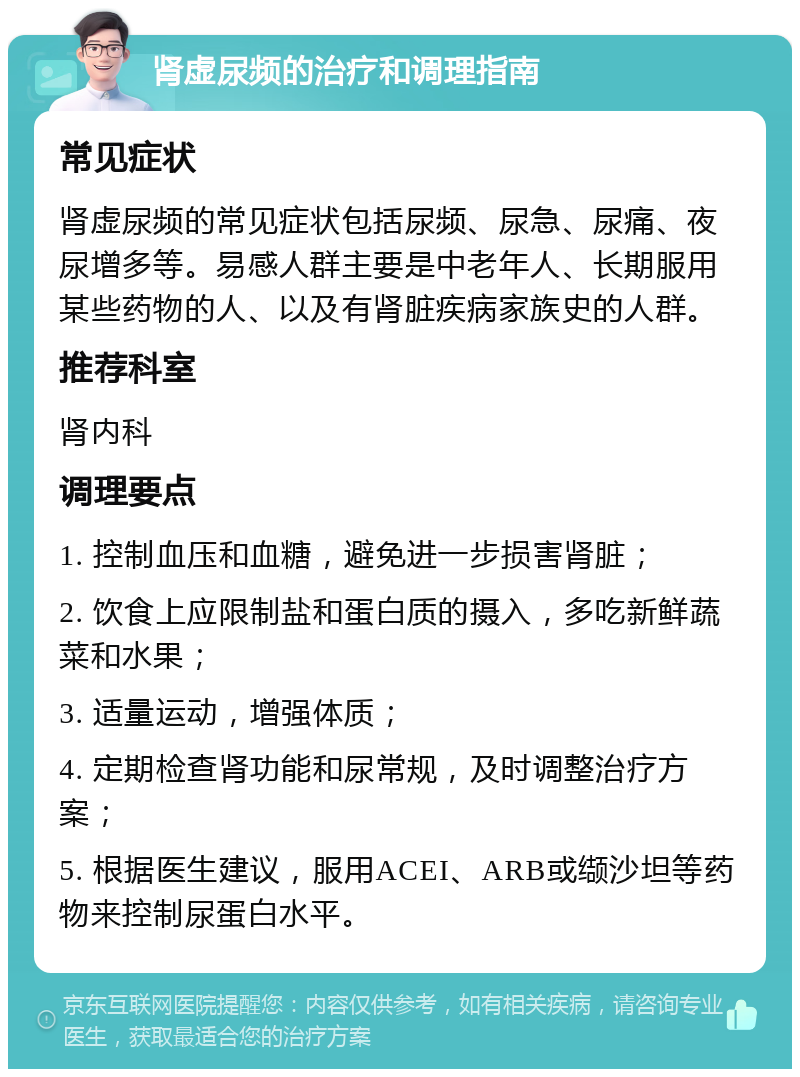 肾虚尿频的治疗和调理指南 常见症状 肾虚尿频的常见症状包括尿频、尿急、尿痛、夜尿增多等。易感人群主要是中老年人、长期服用某些药物的人、以及有肾脏疾病家族史的人群。 推荐科室 肾内科 调理要点 1. 控制血压和血糖，避免进一步损害肾脏； 2. 饮食上应限制盐和蛋白质的摄入，多吃新鲜蔬菜和水果； 3. 适量运动，增强体质； 4. 定期检查肾功能和尿常规，及时调整治疗方案； 5. 根据医生建议，服用ACEI、ARB或缬沙坦等药物来控制尿蛋白水平。