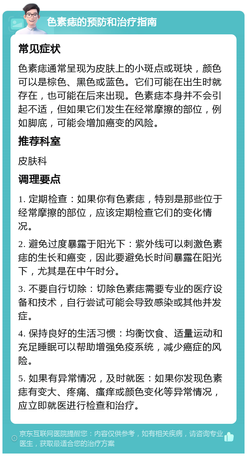 色素痣的预防和治疗指南 常见症状 色素痣通常呈现为皮肤上的小斑点或斑块，颜色可以是棕色、黑色或蓝色。它们可能在出生时就存在，也可能在后来出现。色素痣本身并不会引起不适，但如果它们发生在经常摩擦的部位，例如脚底，可能会增加癌变的风险。 推荐科室 皮肤科 调理要点 1. 定期检查：如果你有色素痣，特别是那些位于经常摩擦的部位，应该定期检查它们的变化情况。 2. 避免过度暴露于阳光下：紫外线可以刺激色素痣的生长和癌变，因此要避免长时间暴露在阳光下，尤其是在中午时分。 3. 不要自行切除：切除色素痣需要专业的医疗设备和技术，自行尝试可能会导致感染或其他并发症。 4. 保持良好的生活习惯：均衡饮食、适量运动和充足睡眠可以帮助增强免疫系统，减少癌症的风险。 5. 如果有异常情况，及时就医：如果你发现色素痣有变大、疼痛、瘙痒或颜色变化等异常情况，应立即就医进行检查和治疗。