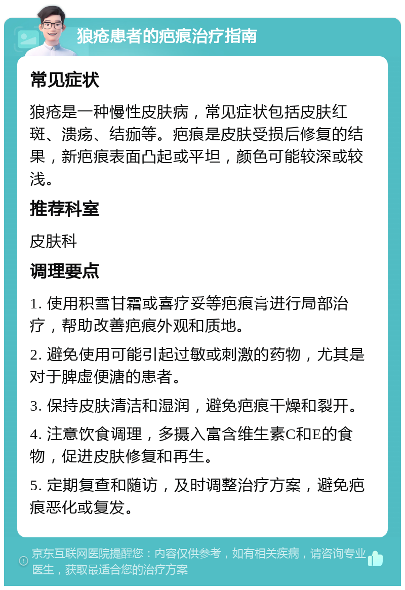 狼疮患者的疤痕治疗指南 常见症状 狼疮是一种慢性皮肤病，常见症状包括皮肤红斑、溃疡、结痂等。疤痕是皮肤受损后修复的结果，新疤痕表面凸起或平坦，颜色可能较深或较浅。 推荐科室 皮肤科 调理要点 1. 使用积雪甘霜或喜疗妥等疤痕膏进行局部治疗，帮助改善疤痕外观和质地。 2. 避免使用可能引起过敏或刺激的药物，尤其是对于脾虚便溏的患者。 3. 保持皮肤清洁和湿润，避免疤痕干燥和裂开。 4. 注意饮食调理，多摄入富含维生素C和E的食物，促进皮肤修复和再生。 5. 定期复查和随访，及时调整治疗方案，避免疤痕恶化或复发。