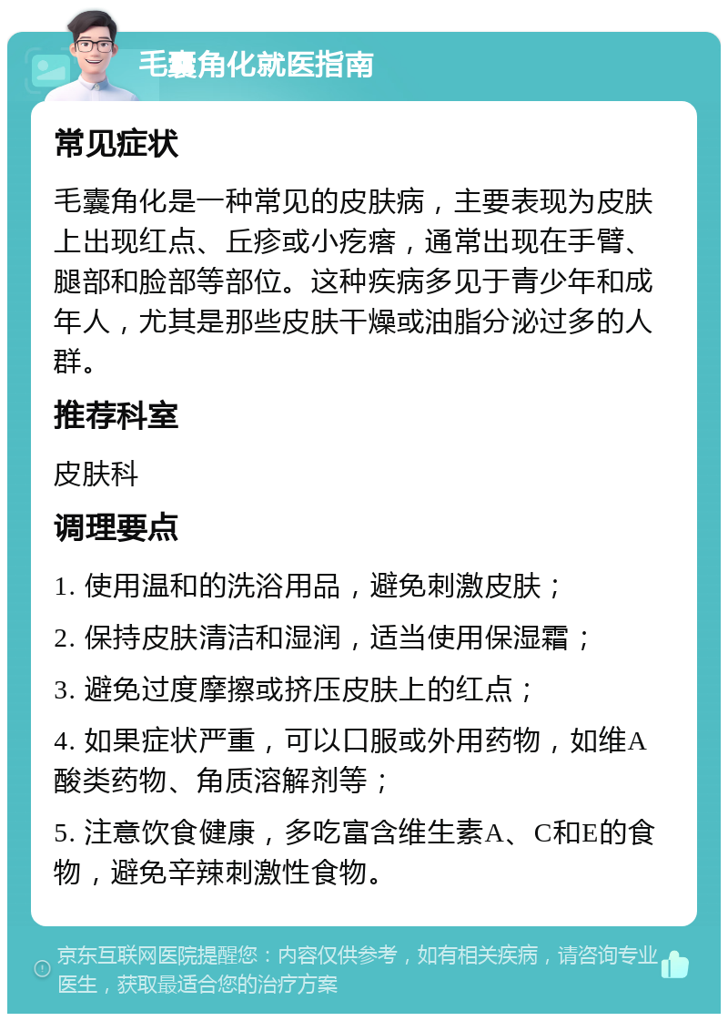 毛囊角化就医指南 常见症状 毛囊角化是一种常见的皮肤病，主要表现为皮肤上出现红点、丘疹或小疙瘩，通常出现在手臂、腿部和脸部等部位。这种疾病多见于青少年和成年人，尤其是那些皮肤干燥或油脂分泌过多的人群。 推荐科室 皮肤科 调理要点 1. 使用温和的洗浴用品，避免刺激皮肤； 2. 保持皮肤清洁和湿润，适当使用保湿霜； 3. 避免过度摩擦或挤压皮肤上的红点； 4. 如果症状严重，可以口服或外用药物，如维A酸类药物、角质溶解剂等； 5. 注意饮食健康，多吃富含维生素A、C和E的食物，避免辛辣刺激性食物。