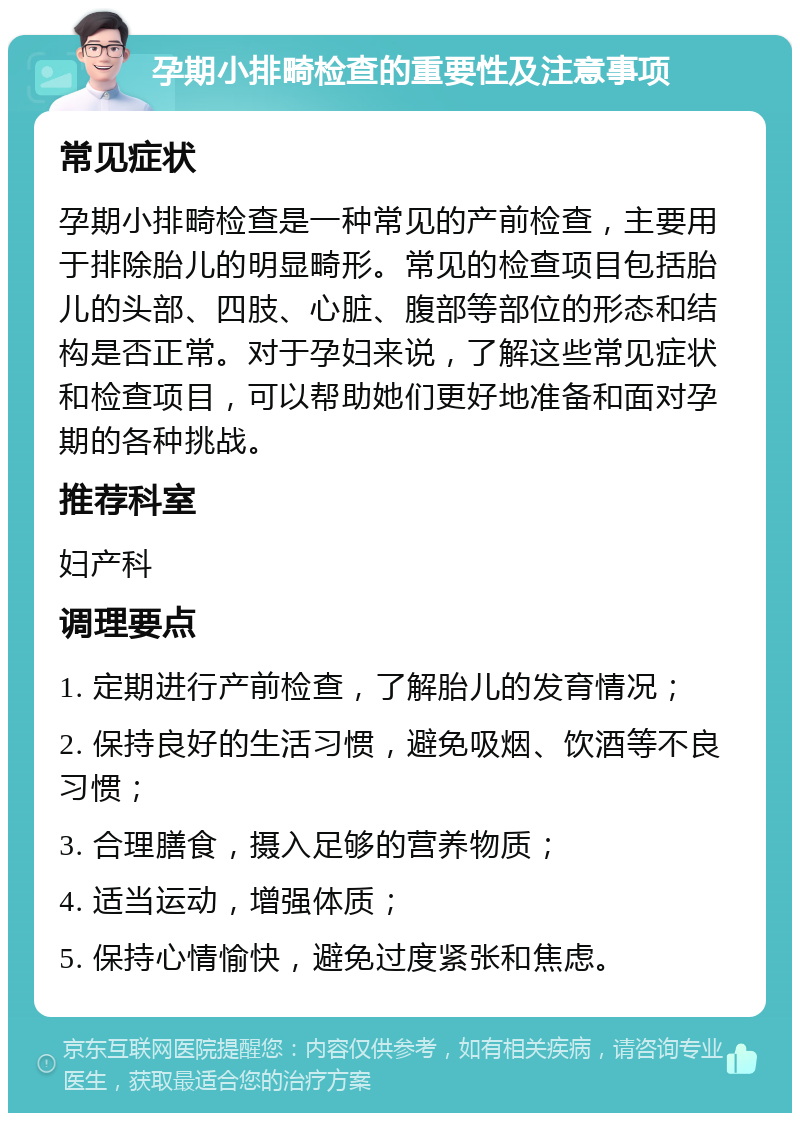 孕期小排畸检查的重要性及注意事项 常见症状 孕期小排畸检查是一种常见的产前检查，主要用于排除胎儿的明显畸形。常见的检查项目包括胎儿的头部、四肢、心脏、腹部等部位的形态和结构是否正常。对于孕妇来说，了解这些常见症状和检查项目，可以帮助她们更好地准备和面对孕期的各种挑战。 推荐科室 妇产科 调理要点 1. 定期进行产前检查，了解胎儿的发育情况； 2. 保持良好的生活习惯，避免吸烟、饮酒等不良习惯； 3. 合理膳食，摄入足够的营养物质； 4. 适当运动，增强体质； 5. 保持心情愉快，避免过度紧张和焦虑。