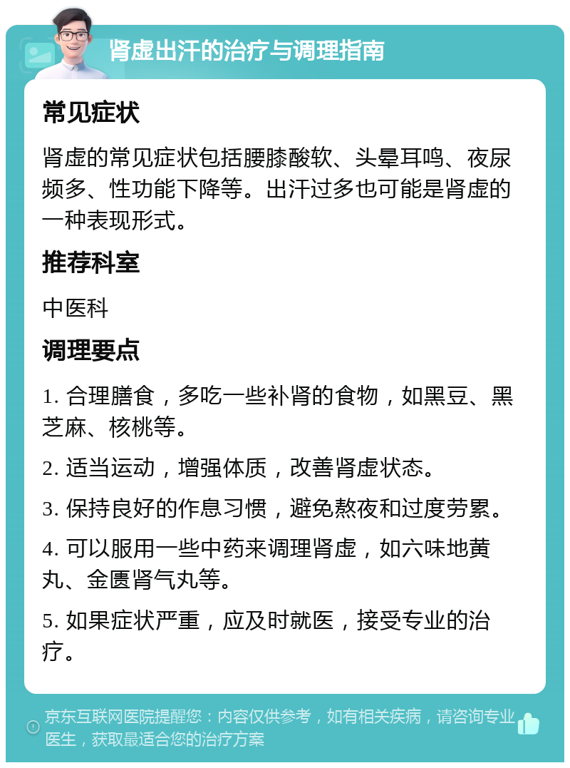 肾虚出汗的治疗与调理指南 常见症状 肾虚的常见症状包括腰膝酸软、头晕耳鸣、夜尿频多、性功能下降等。出汗过多也可能是肾虚的一种表现形式。 推荐科室 中医科 调理要点 1. 合理膳食，多吃一些补肾的食物，如黑豆、黑芝麻、核桃等。 2. 适当运动，增强体质，改善肾虚状态。 3. 保持良好的作息习惯，避免熬夜和过度劳累。 4. 可以服用一些中药来调理肾虚，如六味地黄丸、金匮肾气丸等。 5. 如果症状严重，应及时就医，接受专业的治疗。