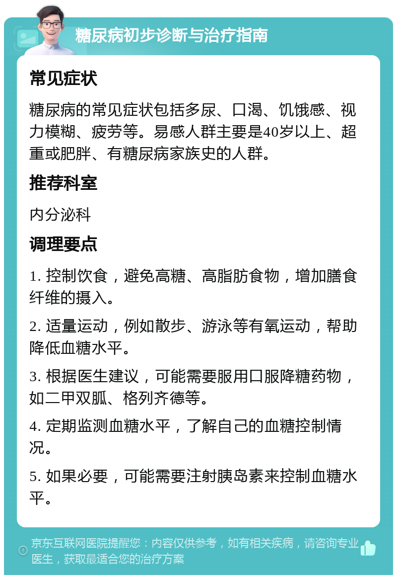 糖尿病初步诊断与治疗指南 常见症状 糖尿病的常见症状包括多尿、口渴、饥饿感、视力模糊、疲劳等。易感人群主要是40岁以上、超重或肥胖、有糖尿病家族史的人群。 推荐科室 内分泌科 调理要点 1. 控制饮食，避免高糖、高脂肪食物，增加膳食纤维的摄入。 2. 适量运动，例如散步、游泳等有氧运动，帮助降低血糖水平。 3. 根据医生建议，可能需要服用口服降糖药物，如二甲双胍、格列齐德等。 4. 定期监测血糖水平，了解自己的血糖控制情况。 5. 如果必要，可能需要注射胰岛素来控制血糖水平。