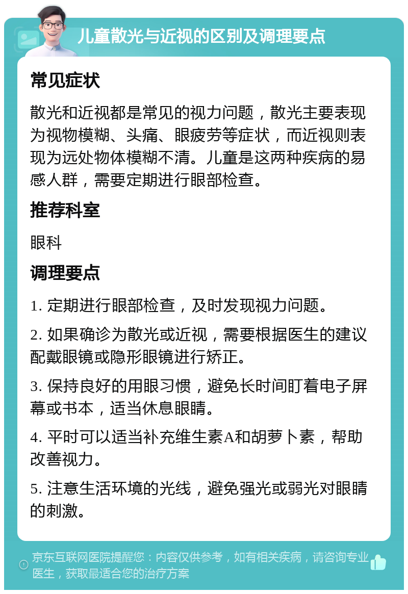 儿童散光与近视的区别及调理要点 常见症状 散光和近视都是常见的视力问题，散光主要表现为视物模糊、头痛、眼疲劳等症状，而近视则表现为远处物体模糊不清。儿童是这两种疾病的易感人群，需要定期进行眼部检查。 推荐科室 眼科 调理要点 1. 定期进行眼部检查，及时发现视力问题。 2. 如果确诊为散光或近视，需要根据医生的建议配戴眼镜或隐形眼镜进行矫正。 3. 保持良好的用眼习惯，避免长时间盯着电子屏幕或书本，适当休息眼睛。 4. 平时可以适当补充维生素A和胡萝卜素，帮助改善视力。 5. 注意生活环境的光线，避免强光或弱光对眼睛的刺激。