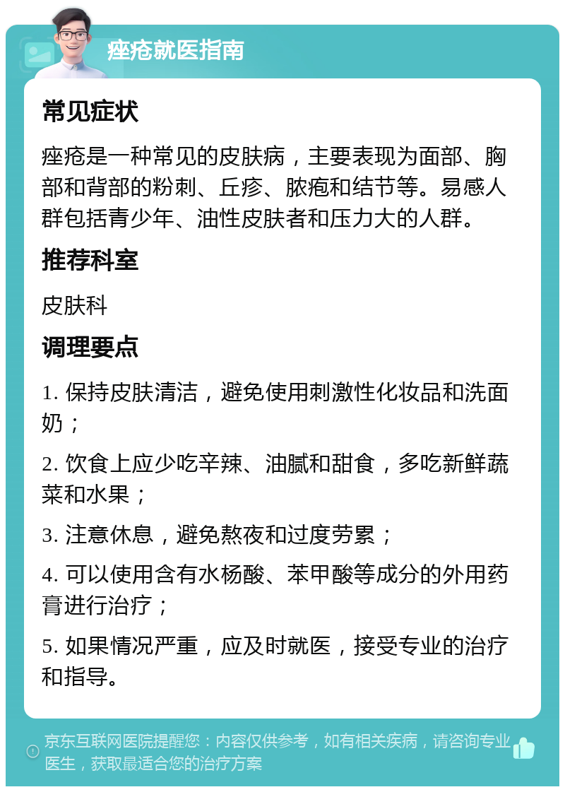 痤疮就医指南 常见症状 痤疮是一种常见的皮肤病，主要表现为面部、胸部和背部的粉刺、丘疹、脓疱和结节等。易感人群包括青少年、油性皮肤者和压力大的人群。 推荐科室 皮肤科 调理要点 1. 保持皮肤清洁，避免使用刺激性化妆品和洗面奶； 2. 饮食上应少吃辛辣、油腻和甜食，多吃新鲜蔬菜和水果； 3. 注意休息，避免熬夜和过度劳累； 4. 可以使用含有水杨酸、苯甲酸等成分的外用药膏进行治疗； 5. 如果情况严重，应及时就医，接受专业的治疗和指导。