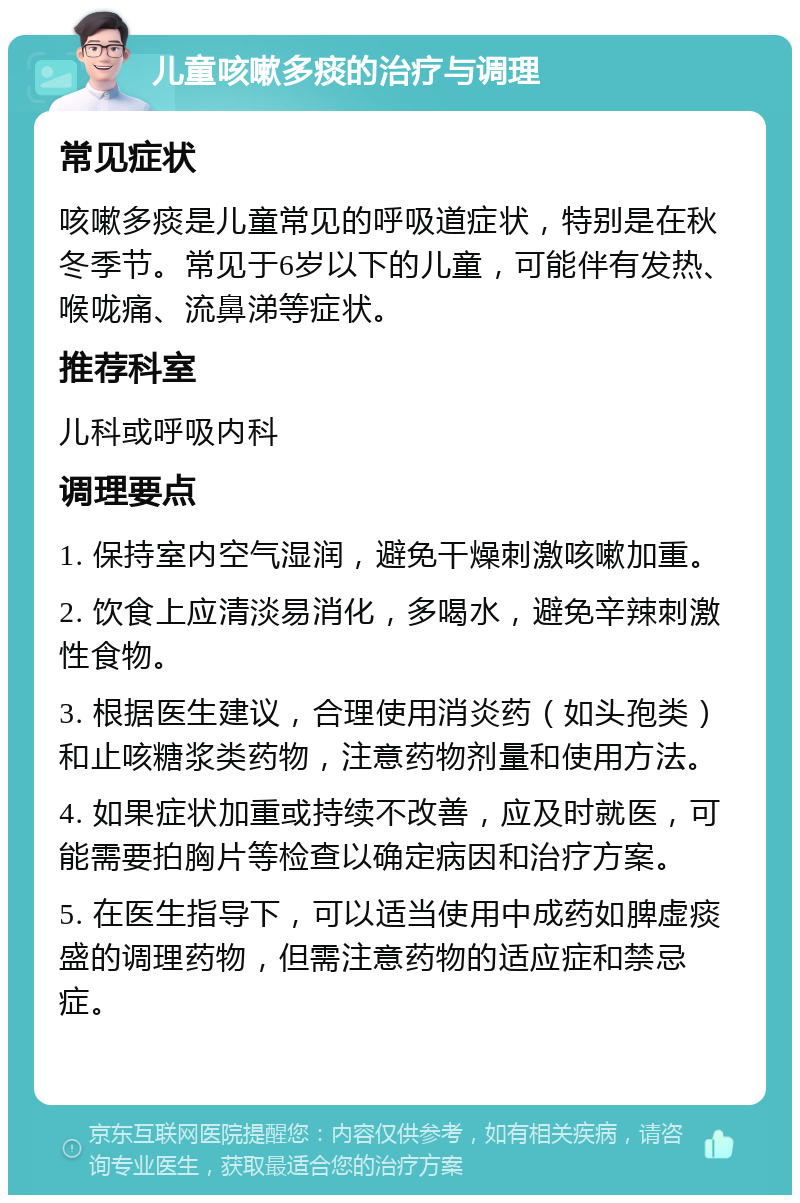 儿童咳嗽多痰的治疗与调理 常见症状 咳嗽多痰是儿童常见的呼吸道症状，特别是在秋冬季节。常见于6岁以下的儿童，可能伴有发热、喉咙痛、流鼻涕等症状。 推荐科室 儿科或呼吸内科 调理要点 1. 保持室内空气湿润，避免干燥刺激咳嗽加重。 2. 饮食上应清淡易消化，多喝水，避免辛辣刺激性食物。 3. 根据医生建议，合理使用消炎药（如头孢类）和止咳糖浆类药物，注意药物剂量和使用方法。 4. 如果症状加重或持续不改善，应及时就医，可能需要拍胸片等检查以确定病因和治疗方案。 5. 在医生指导下，可以适当使用中成药如脾虚痰盛的调理药物，但需注意药物的适应症和禁忌症。