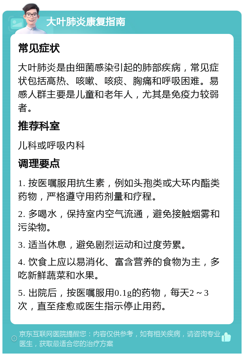 大叶肺炎康复指南 常见症状 大叶肺炎是由细菌感染引起的肺部疾病，常见症状包括高热、咳嗽、咳痰、胸痛和呼吸困难。易感人群主要是儿童和老年人，尤其是免疫力较弱者。 推荐科室 儿科或呼吸内科 调理要点 1. 按医嘱服用抗生素，例如头孢类或大环内酯类药物，严格遵守用药剂量和疗程。 2. 多喝水，保持室内空气流通，避免接触烟雾和污染物。 3. 适当休息，避免剧烈运动和过度劳累。 4. 饮食上应以易消化、富含营养的食物为主，多吃新鲜蔬菜和水果。 5. 出院后，按医嘱服用0.1g的药物，每天2～3次，直至痊愈或医生指示停止用药。