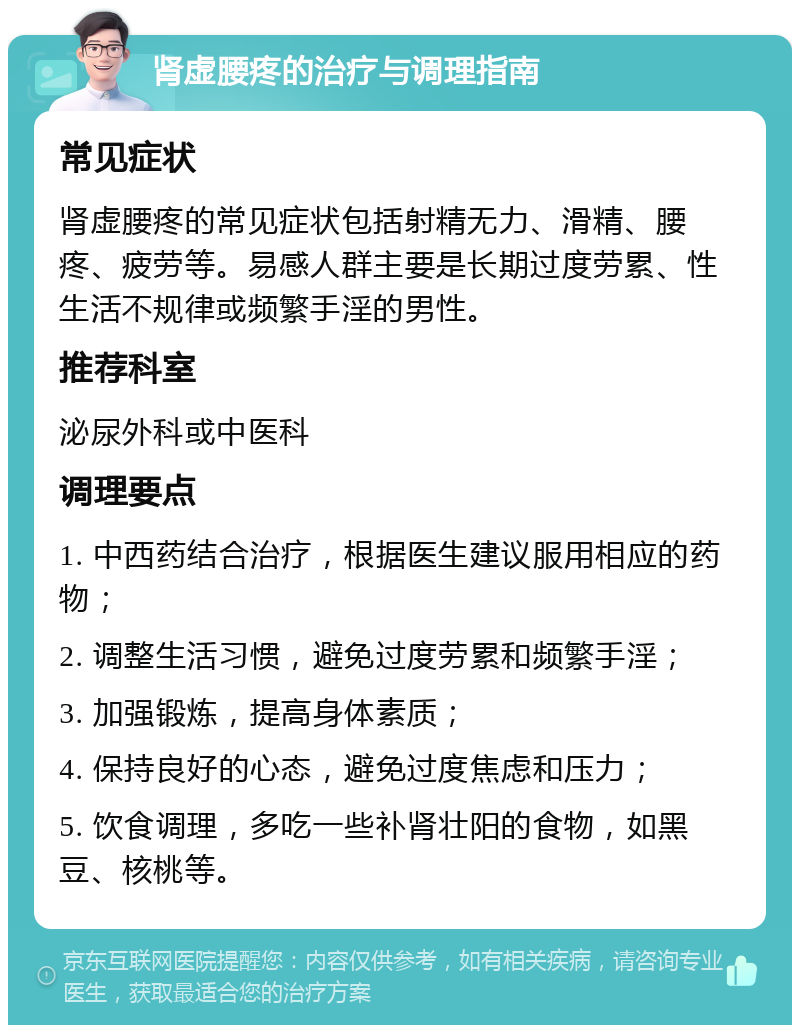 肾虚腰疼的治疗与调理指南 常见症状 肾虚腰疼的常见症状包括射精无力、滑精、腰疼、疲劳等。易感人群主要是长期过度劳累、性生活不规律或频繁手淫的男性。 推荐科室 泌尿外科或中医科 调理要点 1. 中西药结合治疗，根据医生建议服用相应的药物； 2. 调整生活习惯，避免过度劳累和频繁手淫； 3. 加强锻炼，提高身体素质； 4. 保持良好的心态，避免过度焦虑和压力； 5. 饮食调理，多吃一些补肾壮阳的食物，如黑豆、核桃等。