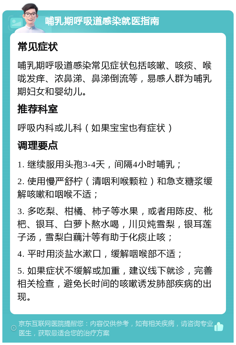 哺乳期呼吸道感染就医指南 常见症状 哺乳期呼吸道感染常见症状包括咳嗽、咳痰、喉咙发痒、浓鼻涕、鼻涕倒流等，易感人群为哺乳期妇女和婴幼儿。 推荐科室 呼吸内科或儿科（如果宝宝也有症状） 调理要点 1. 继续服用头孢3-4天，间隔4小时哺乳； 2. 使用慢严舒柠（清咽利喉颗粒）和急支糖浆缓解咳嗽和咽喉不适； 3. 多吃梨、柑橘、柿子等水果，或者用陈皮、枇杷、银耳、白萝卜熬水喝，川贝炖雪梨，银耳莲子汤，雪梨白藕汁等有助于化痰止咳； 4. 平时用淡盐水漱口，缓解咽喉部不适； 5. 如果症状不缓解或加重，建议线下就诊，完善相关检查，避免长时间的咳嗽诱发肺部疾病的出现。