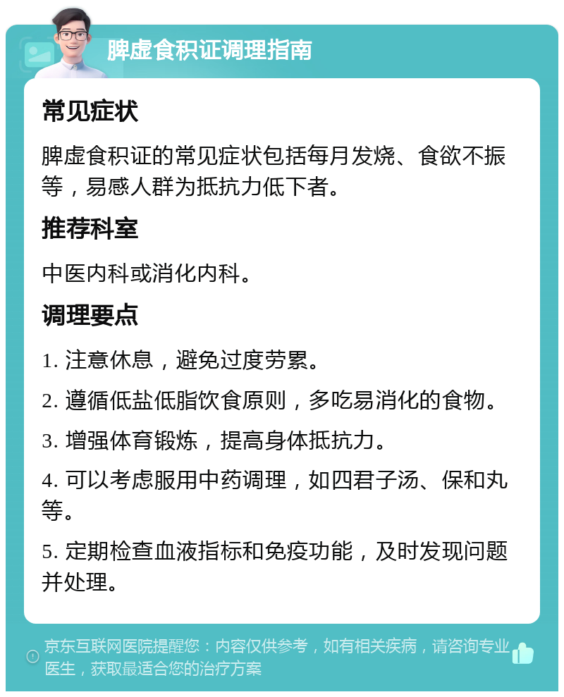 脾虚食积证调理指南 常见症状 脾虚食积证的常见症状包括每月发烧、食欲不振等，易感人群为抵抗力低下者。 推荐科室 中医内科或消化内科。 调理要点 1. 注意休息，避免过度劳累。 2. 遵循低盐低脂饮食原则，多吃易消化的食物。 3. 增强体育锻炼，提高身体抵抗力。 4. 可以考虑服用中药调理，如四君子汤、保和丸等。 5. 定期检查血液指标和免疫功能，及时发现问题并处理。