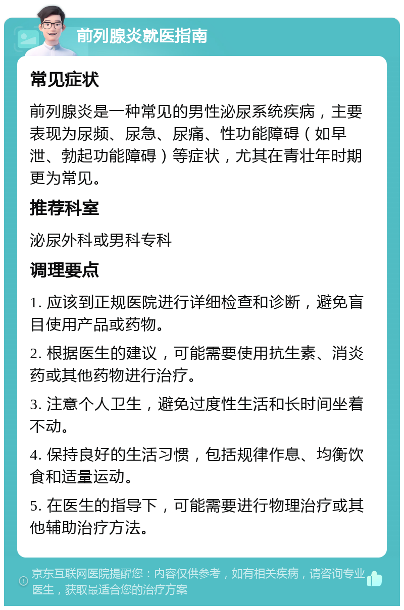 前列腺炎就医指南 常见症状 前列腺炎是一种常见的男性泌尿系统疾病，主要表现为尿频、尿急、尿痛、性功能障碍（如早泄、勃起功能障碍）等症状，尤其在青壮年时期更为常见。 推荐科室 泌尿外科或男科专科 调理要点 1. 应该到正规医院进行详细检查和诊断，避免盲目使用产品或药物。 2. 根据医生的建议，可能需要使用抗生素、消炎药或其他药物进行治疗。 3. 注意个人卫生，避免过度性生活和长时间坐着不动。 4. 保持良好的生活习惯，包括规律作息、均衡饮食和适量运动。 5. 在医生的指导下，可能需要进行物理治疗或其他辅助治疗方法。