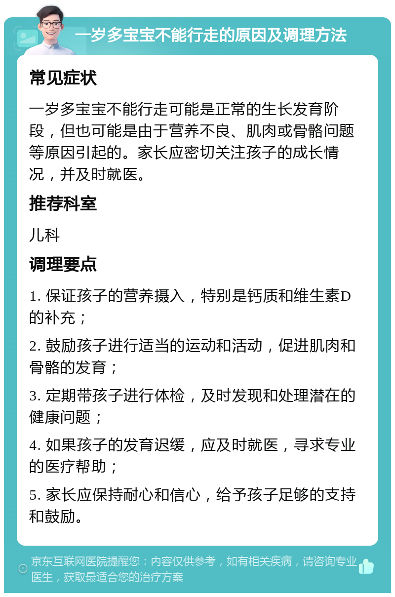 一岁多宝宝不能行走的原因及调理方法 常见症状 一岁多宝宝不能行走可能是正常的生长发育阶段，但也可能是由于营养不良、肌肉或骨骼问题等原因引起的。家长应密切关注孩子的成长情况，并及时就医。 推荐科室 儿科 调理要点 1. 保证孩子的营养摄入，特别是钙质和维生素D的补充； 2. 鼓励孩子进行适当的运动和活动，促进肌肉和骨骼的发育； 3. 定期带孩子进行体检，及时发现和处理潜在的健康问题； 4. 如果孩子的发育迟缓，应及时就医，寻求专业的医疗帮助； 5. 家长应保持耐心和信心，给予孩子足够的支持和鼓励。