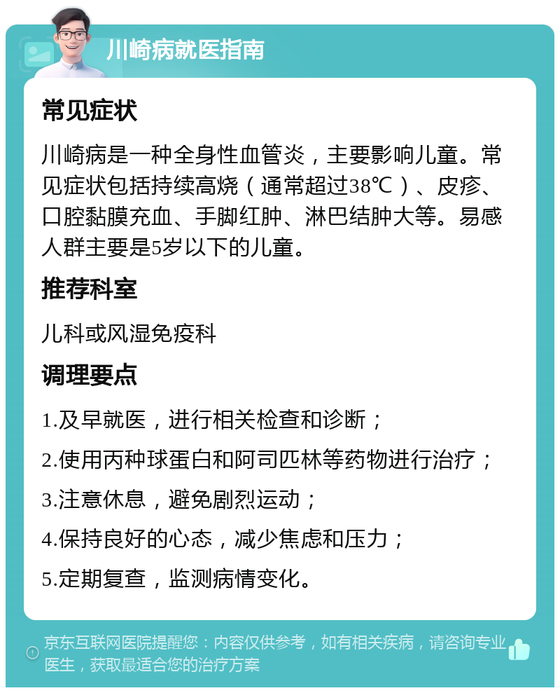 川崎病就医指南 常见症状 川崎病是一种全身性血管炎，主要影响儿童。常见症状包括持续高烧（通常超过38℃）、皮疹、口腔黏膜充血、手脚红肿、淋巴结肿大等。易感人群主要是5岁以下的儿童。 推荐科室 儿科或风湿免疫科 调理要点 1.及早就医，进行相关检查和诊断； 2.使用丙种球蛋白和阿司匹林等药物进行治疗； 3.注意休息，避免剧烈运动； 4.保持良好的心态，减少焦虑和压力； 5.定期复查，监测病情变化。